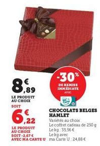 €  ,89  LE PRODUIT AU CHOIX SOIT  LE PRODUIT AU CHOIX SOIT-2,67 € AVEC MA CARTEU  -30%  DE REMISE IMMEDIATE AVEC  CHOCOLATS BELGES HAMLET Variétés au choix  Le coffret cadeau de 250 g Le kg: 35,56 € L