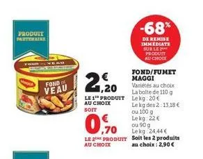 produit  fond veau  € 1,20  le 1 produit au choix soit  ,70  le 2 produit  au choix  fond/fumet maggi  variétés au choix la boite de 110 g lekg: 20€ le kg des 2:13,18 € ou 100 g  -68%  de remise immed