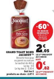 Jacquet  CHUTN  Foie Gras  Le kg: S  Le kg des 2: 3,50 €  GRAND TOAST ROND JACQUET Brioché foie gras AU CHOIX ou pavot ou nature sorr  Le sachet de 410 g  -60%  DE REMISE IMMEDIATE SUR LE 2 PRODUIT AU