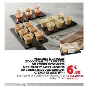 EXT  VERRINES À L'AVOCAT  ET COCKTAIL DE CREVETTES  OU VERRINES TOMATES MARINÉES ET SAINT JACQUES OU VERRINES DUO DE SAUMON, CITRON ET ANETH  La barquette de 6 verrines de 45 g (soit 270 g)  6,80  LA 