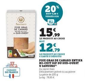 Saveurs  FOIE GRAS DE CANARD ENTER MI-CULT DU SUD-OUEST  CANARD DE FRANCE  20%  SOIT 3,20 € VERSES SUR  15,99  LE PRODUIT AU CHOIX SOIT  1,79  LE PRODUIT AU CHOIX CARTE U DÉDUITS  FOIE GRAS DE CANARD 