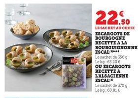 22,50  LE SACHET AU CHOIX ESCARGOTS DE BOURGOGNE RECETTE A LA BOURGUIGNONNE  ESCAL  Le sachet de 356 g Lekg: 63,20 €  OU ESCARGOTS RECETTE A L'ALSACIENNE ESCAL  Le sachet de 370 g Lekg: 60,81 € 