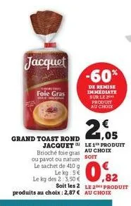 jacquet  chutn  foie gras  le kg: s  le kg des 2: 3,50 €  grand toast rond jacquet brioché foie gras au choix ou pavot ou nature sorr  le sachet de 410 g  -60%  de remise immediate sur le 2 produit au