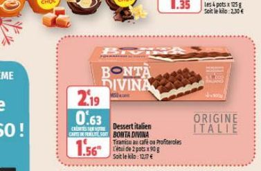 BONTA DIVINA  2.19  0.63  Dessert italien  CRENTES SAN VOTRE CARTEFELTE SORT BONTA DIVINA  1.56"  Tiramisu au café ou Profiteroles  L'étude 2 pots x90 g Soit le kilo: 12.17€  Les 4 potsx 125g Soit le 