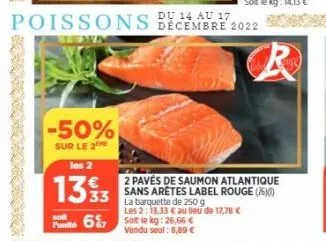 -50%  sur le 2  14 au  poissons bécembre 2022  la barquette de 250 g les 2: 13,33 € au lieu de 17,78 €  solt le kg: 26,66 € vendu seul: 8,89 €  2 pavés de saumon atlantique 