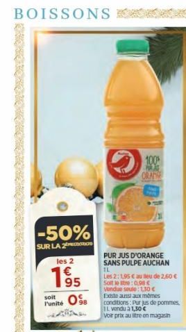 BOISSONS  -50%  SUR LA 2  les 2  195  soit  l'unité  100%  PORA ORANGE  PUR JUS D'ORANGE SANS PULPE AUCHAN  TL  Les 2: 1,95 € au lieu de 2,60 € Soit le stre: 0,98 € Vendue seule: 1,30 €  Existe aussi 