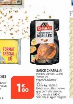 FORMAT SPECIAL x6  180  CHARAL glance au  MORILLES  SAUCE CHARAL (A) Morilles, Airelles, Grand Veneur ou Figues/Sauternes  120 g Soit le kg: 15,00 € Existe aussi: Bloc de fole gras ou Truffe blanche, 