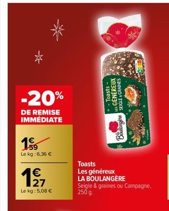 -20%  DE REMISE IMMÉDIATE  1.59  Le kg: 6,36 €  € 27  Le kg : 5,08 €  19  Toasts  Les généreux LA BOULANGÈRE Seigle & graines ou Campagne,  250 g.  Toasts-LES GENEREUX SEIGLE & GRAINES  Doucangere  Bo