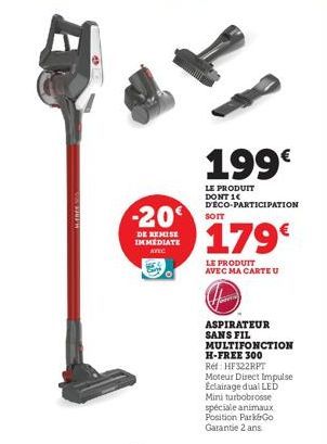 -20  DE REMISE IMMEDIATE AVEC  199€  LE PRODUIT DONT 14 D'ECO-PARTICIPATION  SOIT  179€  LE PRODUIT AVEC MA CARTE U  ASPIRATEUR  SANS FIL  MULTIFONCTION  H-FREE 300  Ref: HF322RPT  Moteur Direct Impul