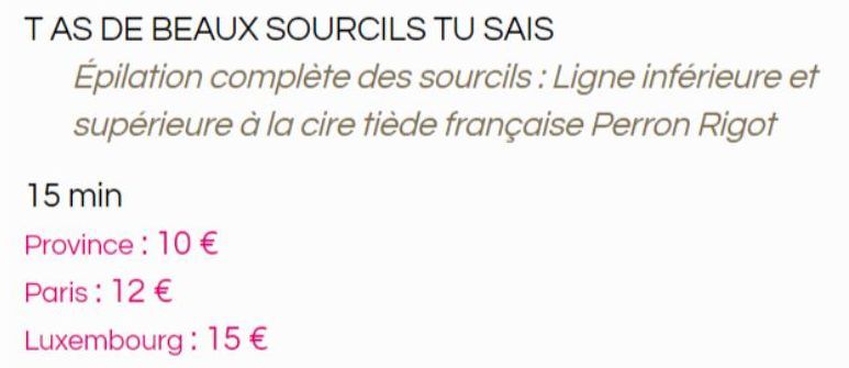 TAS DE BEAUX SOURCILS TU SAIS  Épilation complète des sourcils: Ligne inférieure et supérieure à la cire tiède française Perron Rigot  15 min  Province: 10 €  Paris: 12 €  Luxembourg : 15 €  