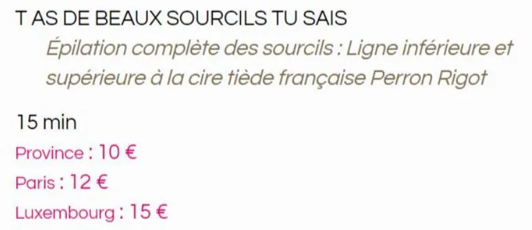 tas de beaux sourcils tu sais  épilation complète des sourcils: ligne inférieure et supérieure à la cire tiède française perron rigot  15 min  province: 10 €  paris: 12 €  luxembourg : 15 €  