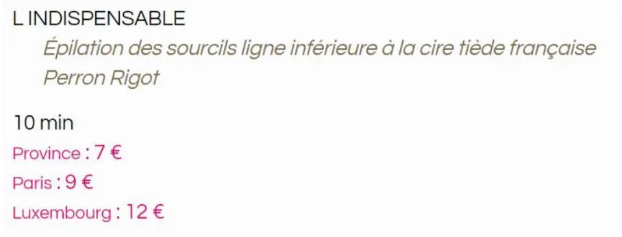 l indispensable  épilation des sourcils ligne inférieure à la cire tiède française  perron rigot  10 min  province: 7 €  paris :9 €  luxembourg : 12 €  