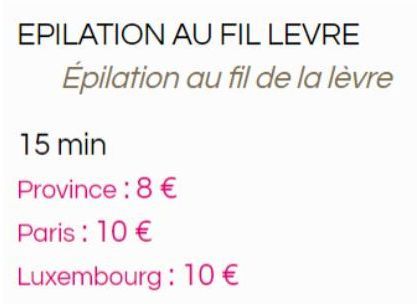 EPILATION AU FIL LEVRE  Épilation au fil de la lèvre  15 min  Province: 8 €  Paris : 10 €  Luxembourg: 10 € 