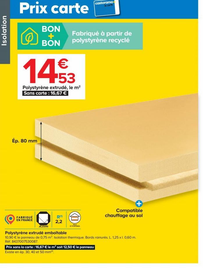 Isolation  Prix carte  €  14.53  Polystyrène extrudé, le m² Sans carte: 16,67 €  Ép. 80 mm  BON  Fabriqué à partir de BON polystyrène recyclé  FABRIQUÉ  EN FRANCE  ACEVMI  R(¹) 2,2  D  SOLS  STPLAFOND