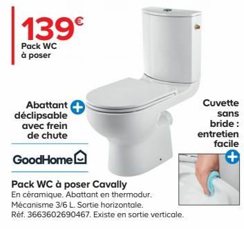 139€  Pack WC à poser  Abattant  déclipsable  avec frein de chute  GoodHome  Pack WC à poser Cavally  En céramique. Abattant en thermodur.  Mécanisme 3/6 L. Sortie horizontale.  Réf. 3663602690467. Ex