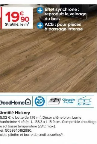 €  1990,  stratifié, le m²  effet synchrone: reproduit le veinage du bois  + ac5: pour pièces à passage intense  goodhome 20  stratifié hickory  35,02 € la botte de 1,76 m². décor chêne brun. lame cha