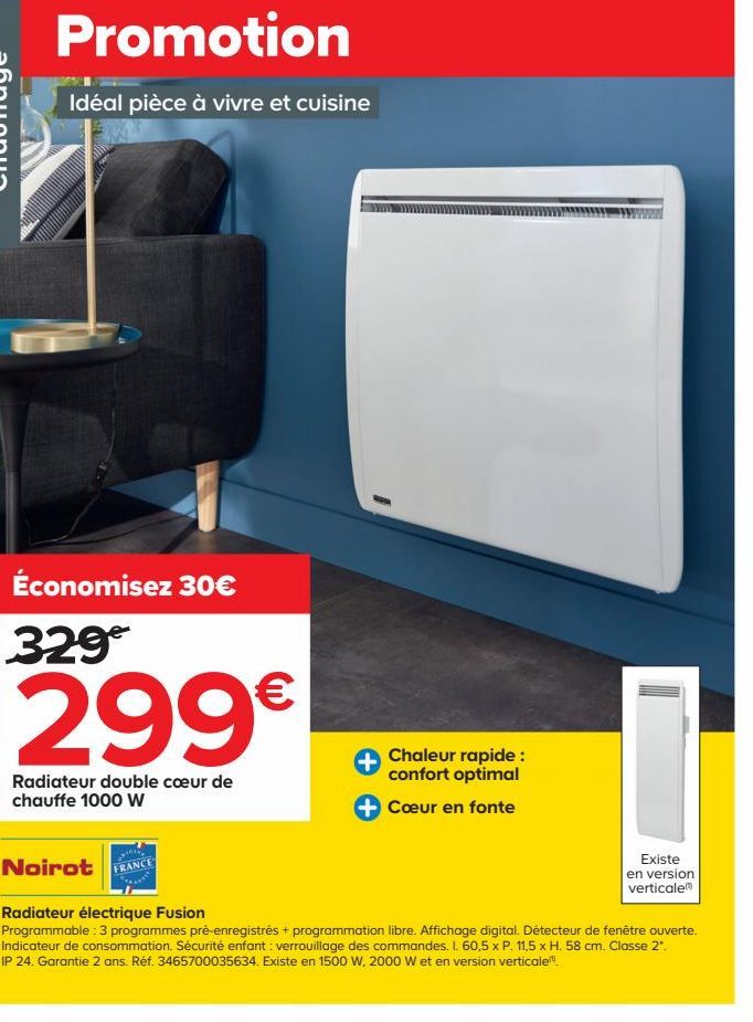 Promotion  Idéal pièce à vivre et cuisine  Économisez 30€ 329  299€  Radiateur double cœur de chauffe 1000 W  Noirot  FRANCE  Chaleur rapide : confort optimal  Cœur en fonte  Existe  en version vertic