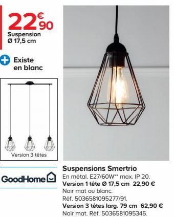 22,90  Suspension Ø 17,5 cm  Existe en blanc  Version 3 têtes  GoodHome  Suspensions Smertrio  En métal. E27/60W** max. IP 20. Version 1 tête Ø 17,5 cm 22,90 € Noir mat ou blanc.  Réf. 5036581095277/9