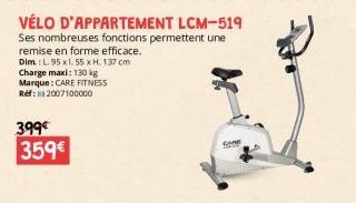 399€ 359€  VÉLO D'APPARTEMENT LCM-519 Ses nombreuses fonctions permettent une remise en forme efficace.  Dim: L. 95 x1.55 x H. 137 cm  Charge maxi: 130 kg  Marque: CARE FITNESS Ref: 2007100000  CARE 