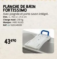 charge maxi: 250 kg marque : hms vilgo réf: 1820249000  43 €90  planche de bain fortissimo  avec poignée et porte-savon intégré. dim.: l. 70,5 x l. 31,5 cm 