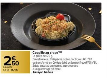 €  250  La pièce Le kg: 1471€  Coquille au crabe La piece de 170 g  *transformé au Chilipêché océan pacifique FAO n°87  ou transformé en Corée/péché océan pacifique FAO n°61. Existe aussi au saumon ou