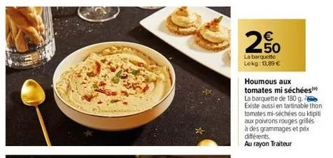 € 50  la barquette lekg: 13,89 €  houmous aux tomates mi séchées la barquette de 180 g. existe aussi en tartinable thon tomates mi-séchées ou klipiti aux poivrons rouges grilles à des grammages et pri