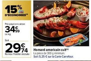 15%  d'économies  prix payé encaisse  34€  34.99  le kg  soit  294  4 homard americain cuti  remise fidelite dédute la pièce de 300 g minimum.  soit 5,25 € sur la carte carrefour. 