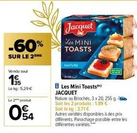 -60%  sur le 2ème  vendu seul  35 le kg: 5.29 €  le 2 produt  04  €  nature  jacquet les mini toasts  les mini toasts) jacquet  nature ou briochés, 3 x 20, 255 g soit les 2 produits: 1,89 €- soit le k