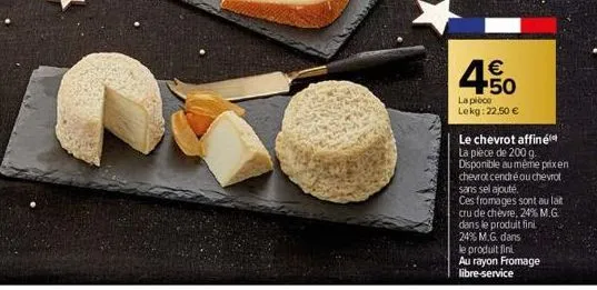 c  450  €  la pièce lekg: 22,50 €  le chevrot affiné la pièce de 200 g. disponible au même prix en chevrot cendré ou chevrot sans sel ajouté.  ces fromages sont au lait cru de chèvre, 24% m.g. dans le