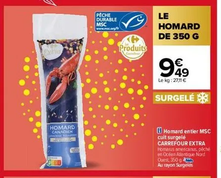 homard canadien chadene teek dol  peche durable msc www.msc.org/fr  produits  carrefour  le homard de 350 g  €  999  49 le kg: 27,11 €  surgelé  homard entier msc cuit surgelé carrefour extra homarus 