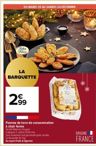 DU MARDI 20 AU SAMEDI 24 DÉCEMBRE  Pebers France  LA BARQUETTE  € 499  Pomme de terre de consommation  à chair ferme  Variéte Ratte du Touquet  Catégorie 1 calibre 25/45 mm.  Sans traitement anti-germ