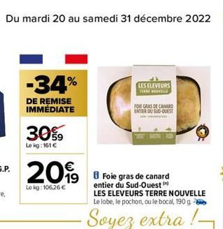 Du mardi 20 au samedi 31 décembre 2022  -34%  DE REMISE IMMÉDIATE  30%9  Lekg: 161 €  20%  19  Le kg: 106,26 €  LES ELEVEURS TERENOVELLE  Foie gras de canard entier du Sud-Ouest (  LES ELEVEURS TERRE 