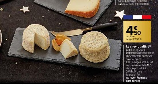 C  450  €  La pièce Lekg: 22,50 €  Le chevrot affiné La pièce de 200 g. Disponible au même prix en chevrot cendré ou chevrot sans sel ajouté.  Ces fromages sont au lait cru de chèvre, 24% M.G. dans le