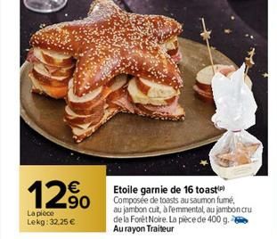 €  12⁹0  90  La pièce Lekg: 32,25 €  Etoile garnie de 16 toast Composée de toasts au saumon fumé, au jambon cuit, à femmental, au jambon cru de la Forêt Noire. La pièce de 400 g. Au rayon Traiteur 