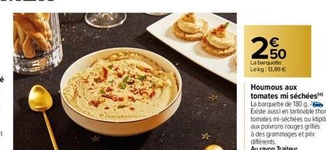 € 50  La barquette Lekg: 13,89 €  Houmous aux tomates mi séchées La barquette de 180 g. Existe aussi en tartinable thon tomates mi-séchées ou klipiti aux poivrons rouges grilles à des grammages et pri