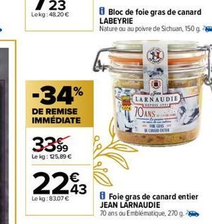 -34%  DE REMISE IMMÉDIATE  3399  Le kg: 125,89 €  €  2293  43  Le kg:83,07 €  Bloc de foie gras de canard LABEYRIE  Nature ou au poivre de Sichuan, 150 g  LARNAUDIE, LOFPRIE SE  70ANS  HE CLAS CAND  F