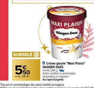 SURGELÉ  550  €  Le kg: 982 €  MAXI PLAISIR  MAXI PLAISIR Häagen-Dazs  vanillas  vanita  Crème glacée "Maxi Plaisir" HAAGEN-DAZS  Vanilla, 560 g.  Autres variétés ou grammages disponibles en magasin."