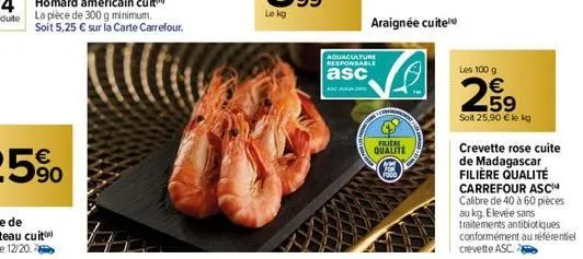 soit 5,25 € sur la carte carrefour.  aquaculture responsable  asc  araignée cuite  filiere  qualite  les 100 g  259  €  soit 25,90 € lo kg  crevette rose cuite de madagascar filière qualité carrefour 