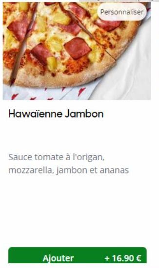 Hawaïenne Jambon  Ajouter  Sauce tomate à l'origan, mozzarella, jambon et ananas  + 16.90 € 