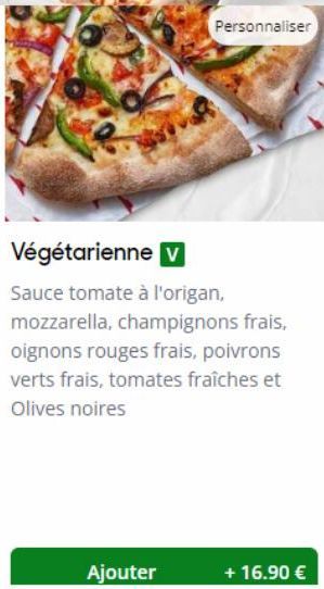 Ajouter  Personnaliser  Végétarienne v  Sauce tomate à l'origan, mozzarella, champignons frais, oignons rouges frais, poivrons verts frais, tomates fraîches et Olives noires  + 16.90 € 