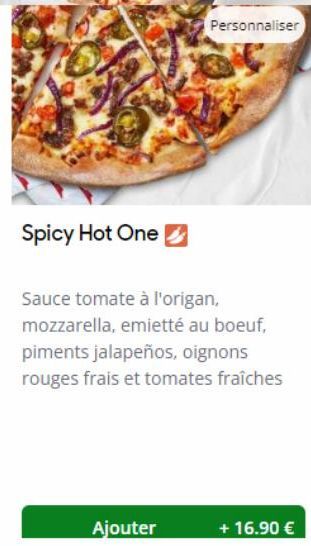 Spicy Hot One  Ajouter  Personnaliser  Sauce tomate à l'origan, mozzarella, emietté au boeuf, piments jalapeños, oignons rouges frais et tomates fraîches  + 16.90 € 
