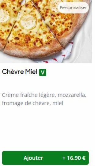 Chèvre Miel v  Personnaliser  Crème fraîche légère, mozzarella, fromage de chèvre, miel  Ajouter  + 16.90 € 