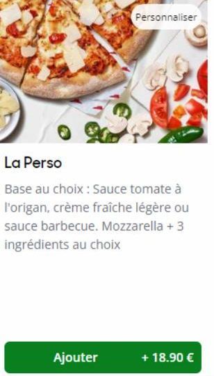 Personnaliser  La Perso  Base au choix : Sauce tomate à l'origan, crème fraîche légère ou sauce barbecue. Mozzarella + 3 ingrédients au choix  Ajouter  + 18.90 € 
