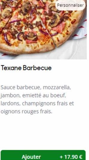 Texane Barbecue  Ajouter  Sauce barbecue, mozzarella, jambon, emietté au boeuf, lardons, champignons frais et oignons rouges frais.  + 17.90 € 
