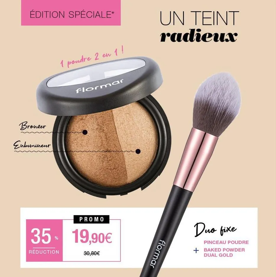 édition spéciale*  bronzer  enlumineur  35  réduction  1 poudre 2 en 1!  flormar  promo  19,90€  30,80€  un teint radieux  flormar  duo fixe  pinceau poudre  + baked powder  dual gold  