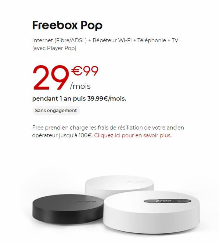 Freebox Pop  Internet (Fibre/ADSL) + Répéteur Wi-Fi + Téléphonie + TV (avec Player Pop)  €99  /mois  pendant 1 an puis 39,99€/mois.  Sans engagement  Free prend en charge les frais de résiliation de v