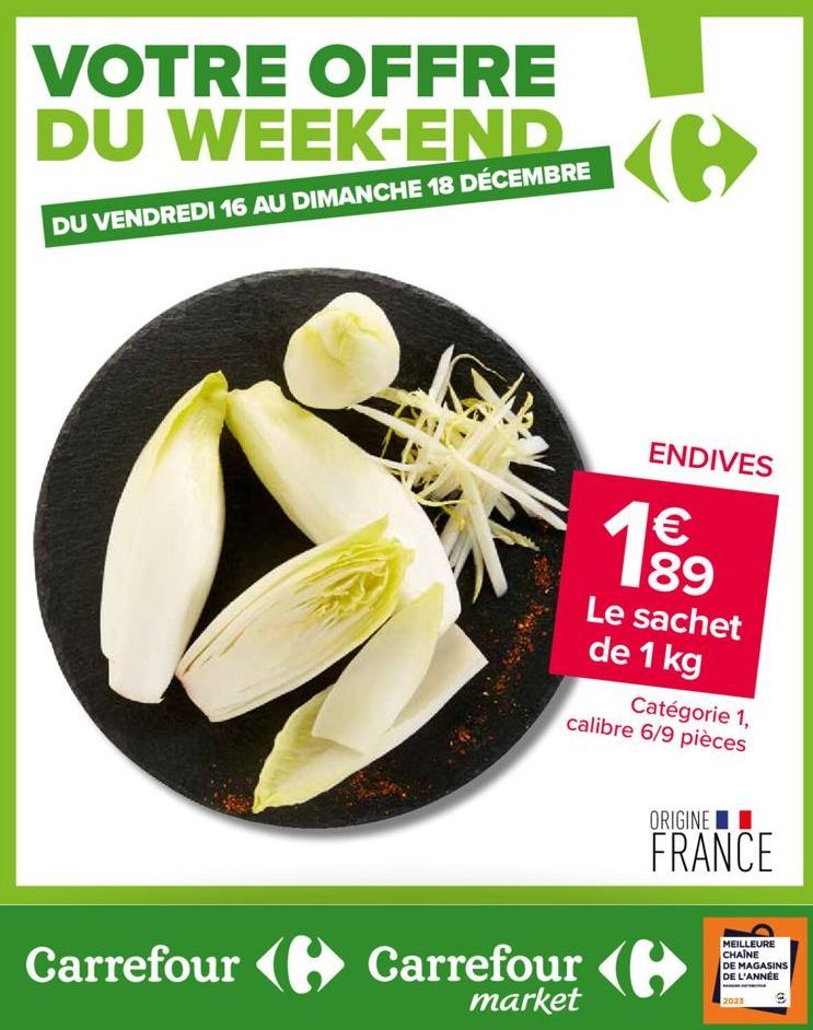 VOTRE OFFRE  DU WEEK-END C  DU VENDREDI 16 AU DIMANCHE 18 DÉCEMBRE  C  ENDIVES  1 €  189  Le sachet de 1 kg  Carrefour Carrefour (  market  Catégorie 1, calibre 6/9 pièces  ORIGINE  FRANCE  MEILLEURE 