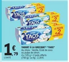 yaos  1€  79  l'unité  229  pyaos  yas  4 pots  +2  non  yaos  yaourt à la grecque "yaos" au choix: vanille, eclat de coco  ou pulpe de citron  4x 125 g +2 pots offerts (750 g). le kg: 2,39 €.  4 pots