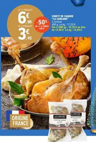 le 1 produit  6%  le 2-produit  3,45  ,90 -50% 2 cuisses  3€  origine france  confit de canard "la cancane"  400 g. le kg: 17,25 € l2par 2 (800 g): 10,35 € au lieu de 13,80 €. le kg: 12,94 €  achete  