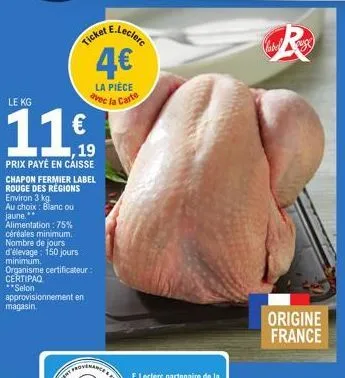 ticket  le kg  11€  , 19  prix payé en caisse chapon fermier label rouge des régions environ 3 kg.  au choix blanc ou jaune** alimentation : 75%  céréales minimum.  nombre de jours  d'élevage: 150 jou